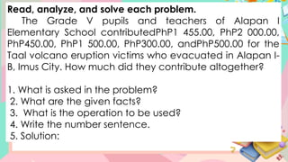 Read, analyze, and solve each problem.
The Grade V pupils and teachers of Alapan I
Elementary School contributedPhP1 455.00, PhP2 000.00,
PhP450.00, PhP1 500.00, PhP300.00, andPhP500.00 for the
Taal volcano eruption victims who evacuated in Alapan I-
B, Imus City. How much did they contribute altogether?
1. What is asked in the problem?
2. What are the given facts?
3. What is the operation to be used?
4. Write the number sentence.
5. Solution:
 