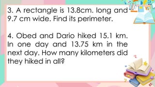 3. A rectangle is 13.8cm. long and
9.7 cm wide. Find its perimeter.
4. Obed and Dario hiked 15.1 km.
In one day and 13.75 km in the
next day. How many kilometers did
they hiked in all?
 