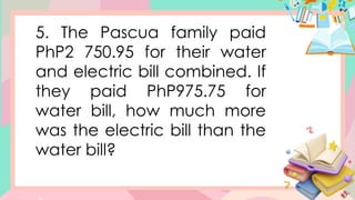 5. The Pascua family paid
PhP2 750.95 for their water
and electric bill combined. If
they paid PhP975.75 for
water bill, how much more
was the electric bill than the
water bill?
 