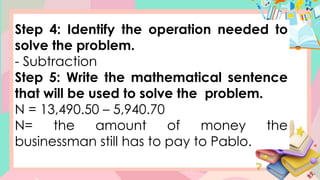 Step 4: Identify the operation needed to
solve the problem.
- Subtraction
Step 5: Write the mathematical sentence
that will be used to solve the problem.
N = 13,490.50 – 5,940.70
N= the amount of money the
businessman still has to pay to Pablo.
 