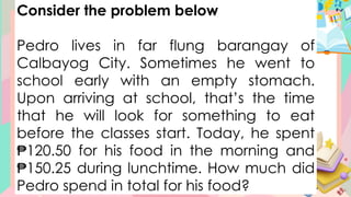 Consider the problem below
Pedro lives in far flung barangay of
Calbayog City. Sometimes he went to
school early with an empty stomach.
Upon arriving at school, that’s the time
that he will look for something to eat
before the classes start. Today, he spent
₱120.50 for his food in the morning and
₱150.25 during lunchtime. How much did
Pedro spend in total for his food?
 