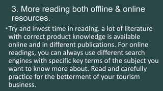 3. More reading both offline & online
resources.
•Try and invest time in reading. a lot of literature
with correct product knowledge is available
online and in different publications. For online
readings, you can always use different search
engines with specific key terms of the subject you
want to know more about. Read and carefully
practice for the betterment of your tourism
business.
 
