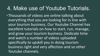 4. Make use of Youtube Tutorials.
•Thousands of videos are online talking about
everything that you are looking for in line with
your tourism business. Our Youtube Channel has
excellent tutorials on how to start. run, manage,
and grow your tourism business. Dedicate time
and watch a number of videos uploaded
specifically to upskill you in doing tourism
business right and very affection and so other
Youtube channels.
 
