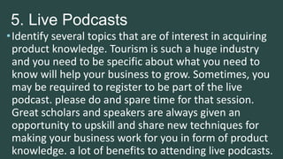 5. Live Podcasts
•Identify several topics that are of interest in acquiring
product knowledge. Tourism is such a huge industry
and you need to be specific about what you need to
know will help your business to grow. Sometimes, you
may be required to register to be part of the live
podcast. please do and spare time for that session.
Great scholars and speakers are always given an
opportunity to upskill and share new techniques for
making your business work for you in form of product
knowledge. a lot of benefits to attending live podcasts.
 
