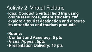 Activity 2: Virtual Fieldtrip
•Idea: Conduct a virtual field trip using
online resources, where students can
explore a tourist destination and discuss
its attractions and tourism products.
•Rubric:
- Content and Accuracy: 5 pts
- Visual Appeal: 5pts
- Presentation Delivery: 10 pts
 