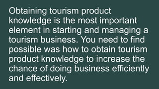 Obtaining tourism product
knowledge is the most important
element in starting and managing a
tourism business. You need to find
possible was how to obtain tourism
product knowledge to increase the
chance of doing business efficiently
and effectively.
 