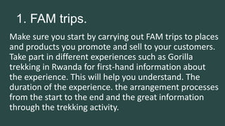 1. FAM trips.
Make sure you start by carrying out FAM trips to places
and products you promote and sell to your customers.
Take part in different experiences such as Gorilla
trekking in Rwanda for first-hand information about
the experience. This will help you understand. The
duration of the experience. the arrangement processes
from the start to the end and the great information
through the trekking activity.
 
