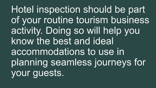 Hotel inspection should be part
of your routine tourism business
activity. Doing so will help you
know the best and ideal
accommodations to use in
planning seamless journeys for
your guests.
 