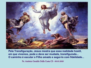 Pela Transfiguração, Jesus mostra que essa realidade hostil,
em que vivemos, pode e deve ser mudada, transfigurada...
O caminho é escutar o Filho amado e segui-lo com fidelidade...
Pe. Antônio Geraldo Dalla Costa CS - 08.03.2020
 