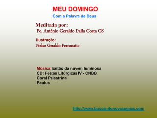Meditada por:
Pe. Antônio Geraldo Dalla Costa CS
MEU DOMINGO
Com a Palavra de Deus
http://www.buscandonovasaguas.com
Ilustração:
Nelso Geraldo Ferronatto
Música: Então da nuvem luminosa
CD: Festas Litúrgicas IV - CNBB
Coral Palestrina
Paulus
 