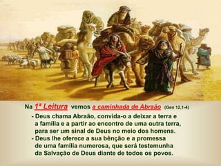 Na 1ª Leitura, vemos a caminhada de Abraão: (Gen 12,1-4)
- Deus chama Abraão, convida-o a deixar a terra e
a família e a partir ao encontro de uma outra terra,
para ser um sinal de Deus no meio dos homens.
- Deus lhe oferece a sua bênção e a promessa
de uma família numerosa, que será testemunha
da Salvação de Deus diante de todos os povos.
 