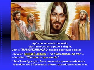 Após um momento de medo,
eles reencontram a paz e a alegria.
Com a TRANSFIGURAÇÃO, Mateus quer duas coisas:
- Revelar: QUEM É JESUS: É "o Filho amado do Pai" e
- Convidar: "Escutem o que ele diz".
* Pela Transfiguração, Deus demonstra que uma existência
feita dom não é fracassada, mesmo quando termina na cruz.
 