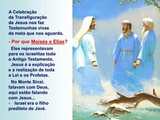 A Celebração
da Transfiguração
de Jesus nos faz
Testemunhas vivas
da meta que nos aguarda.
- Por que Moisés e Elias?
Eles representavam
para os israelitas todo
o Antigo Testamento.
Jesus é a explicação
e a realização de toda
a Lei e os Profetas.
No Monte Sinai,
falavam com Deus,
aqui estão falando
com Jesus...
- Israel era o filho
predileto de Javé.
 