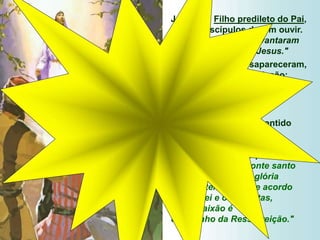 Jesus é o Filho predileto do Pai,
que os discípulos devem ouvir.
Por isso: "os três levantaram
os olhos e viram só Jesus."
Moisés e Elias desapareceram,
já cumpriram a sua missão:
apresentar ao mundo
o Messias, o novo Profeta,
o novo Legislador.
O Prefácio resume o sentido
do evangelho de hoje:
"Cristo, depois de anunciar
a morte a seus discípulos,
mostrou-lhes no Monte santo
o esplendor de sua glória
para testemunhar, de acordo
com a Lei e os Profetas,
que a Paixão é
o caminho da Ressurreição."
 