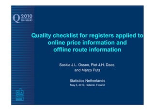 Quality checklist for registers applied to
      online price information and
        offline route information

          Saskia J.L. Ossen, Piet J.H. Daas,
                   and Marco Puts

                Statistics Netherlands
                May 5, 2010, Helsinki, Finland
 
