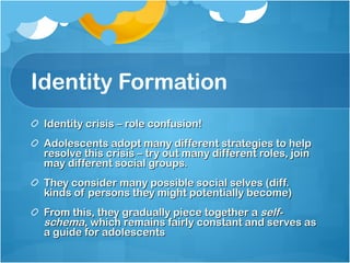 Identity Formation Identity crisis – role confusion! Adolescents adopt many different strategies to help resolve this crisis – try out many different roles, join may different social groups. They consider many possible social selves (diff. kinds of persons they might potentially become) From this, they gradually piece together a  self-schema , which remains fairly constant and serves as a guide for adolescents  