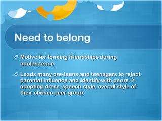 Need to belong Motive for forming friendships during adolescence Leads many pre-teens and teenagers to reject parental influence and identify with peers    adopting dress, speech style, overall style of their chosen peer group 
