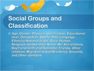 Social Groups and Classification  Age, Gender, Physical specification, Educational level, Occupation, Sports, Arts, Language, Ethnicity/National origin, Race, Human, Religious membership, Name, Me, Kin relations, Boyfriend/Girlfriend/Romantic, Friends, Other relations, Migration status/Residency, Sexuality, and Other identities 