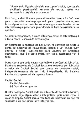 “Patrimônio líquido, dividido em capital social, ajustes de
avaliação patrimonial, reserva de lucros, ações em
tesouraria e prejuízos acumulados”
Com isso, já identificamos que a alternativa correta é a “A”. Mas
para os que estão aqui se preparando para o próximo exame, vou
fazer alguns breves comentários sobre algumas contas das outras
alternativas que poderiam gerar dúvida na hora de assinalar essa
questão.
Se olhar atentamente, a única diferença entre as alternativas A
e B é a conta Reservas de Reavaliação.
Originalmente a redação da Lei 6.404/76 continha no texto a
conta de Reservas de Reavaliação, porém a Lei 11.638/2007
alterou o texto, substituindo para Ajustes de Avaliação
Patrimonial, que é o texto atual. Por isso a alternativa “B” é
falsa.
Outra conta que pode causar confusão é a de Capital Subscrito.
Ela é uma subconta do Capital Social e entende-se por Subscrito
o valor do Capital Social que consta no contrato social,
independentemente de ter sido integralizada. No balanço
Patrimonial, aparecerá da seguinte forma:
Capital Social
Capital Subscrito
(-) Capital a Integralizar
O valor do Capital Social pode ser diferente do Capital Subscrito,
caso ainda haja algum valor a integralizar, pois nesse caso, o
valor do Capital Social será o resultado da Subtração do que foi
subscrito e do que ainda falta integralizar.
 