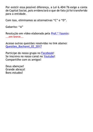Por existir essa possível diferença, a Lei 6.404/76 exige a conta
de Capital Social, pois evidenciará o que de fato já foi transferido
para a entidade.
Com isso, eliminamos as alternativas “C” e “D”.
Gabarito: “A”
Resolução em vídeo elaborada pela Prof.ª Yasmin:
...em breve...
Acesse outras questões resolvidas no link abaixo:
Questões_Bacharel_02_2017
Participe do nosso grupo no Facebook!
Se inscreva no nosso canal no Youtube!
Compartilhe com os amigos!
Deus abençoe!
Grande abraço!
Bons estudos!
 
