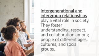 Intergenerational and
intergroup relationships
play a vital role in society.
They foster
understanding, respect,
and collaboration among
people of different ages,
cultures, and social
groups.
 