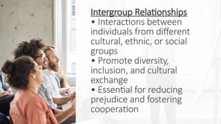 Intergroup Relationships
• Interactions between
individuals from different
cultural, ethnic, or social
groups
• Promote diversity,
inclusion, and cultural
exchange
• Essential for reducing
prejudice and fostering
cooperation
 