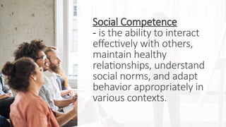 Social Competence
- is the ability to interact
effectively with others,
maintain healthy
relationships, understand
social norms, and adapt
behavior appropriately in
various contexts.
 
