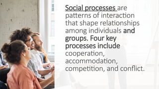 Social processes are
patterns of interaction
that shape relationships
among individuals and
groups. Four key
processes include
cooperation,
accommodation,
competition, and conflict.
 