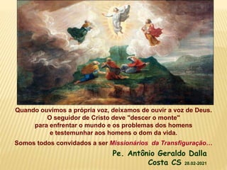 Quando ouvimos a própria voz, deixamos de ouvir a voz de Deus.
O seguidor de Cristo deve "descer o monte"
para enfrentar o mundo e os problemas dos homens
e testemunhar aos homens o dom da vida.
Somos todos convidados a ser Missionários da Transfiguração…
Pe. Antônio Geraldo Dalla
Costa CS 28.02-2021
 