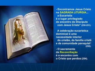 - Encontramos Jesus Cristo
na SAGRADA LITURGIA...
a Eucaristia
é o lugar privilegiado
do encontro do Discípulo
com Jesus Cristo" (250-251).
A celebração eucarística
dominical é uma
necessidade interior
do cristão, da família cristã
e da comunidade paroquial"
(252).
- O sacramento
da Reconciliação
é o encontro com
o Cristo que perdoa (254).
 