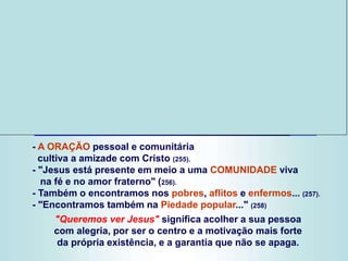 - A ORAÇÃO pessoal e comunitária
cultiva a amizade com Cristo (255).
- "Jesus está presente em meio a uma COMUNIDADE viva
na fé e no amor fraterno" (256).
- Também o encontramos nos pobres, aflitos e enfermos... (257).
- "Encontramos também na Piedade popular..." (258)
"Queremos ver Jesus" significa acolher a sua pessoa
com alegria, por ser o centro e a motivação mais forte
da própria existência, e a garantia que não se apaga.
 