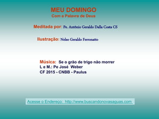 MEU DOMINGO
Com a Palavra de Deus
Meditada por: Pe. Antônio Geraldo Dalla Costa CS
Ilustração: Nelso Geraldo Ferronatto
Música: Se o grão de trigo não morrer
L e M.: Pe José Weber
CF 2015 - CNBB - Paulus
Acesse o Endereço: http://www.buscandonovasaguas.com
 