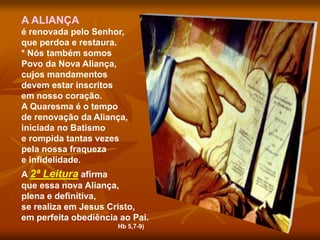 A ALIANÇA
é renovada pelo Senhor,
que perdoa e restaura.
* Nós também somos
Povo da Nova Aliança,
cujos mandamentos
devem estar inscritos
em nosso coração.
A Quaresma é o tempo
de renovação da Aliança,
iniciada no Batismo
e rompida tantas vezes
pela nossa fraqueza
e infidelidade.
A 2ª Leitura afirma
que essa nova Aliança,
plena e definitiva,
se realiza em Jesus Cristo,
em perfeita obediência ao Pai.
Hb 5,7-9)
 