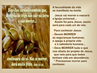 A fecundidade da vida
se manifesta na morte.
Jesus vai morrer e nascerá
a Igreja universal...
Assim foi para Jesus, assim
será para cada um de nós.
Para conhecer Jesus:
- Devem MORRER
as seguranças humanas,
o apego à própria vida
e à sabedoria humana...
- Deve MORRER tudo o que
nos afasta do projeto de Jesus,
que veio para que todos
tenham vida em abundância.
* Precisamos morrer para
conhecer.
 