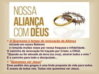 + A Quaresma é tempo de renovação da Aliança
iniciada em nosso Batismo
e rompida muitas vezes por nossa fraqueza e infidelidade.
O caminho da renovação foi traçado por Cristo: a CRUZ.
"Quando eu for elevado da terra (na cruz), atrairei todos a mim."
É o caminho para todo o discipulado...
+ "Queremos ver Jesus"
Esse pedido dos gregos é uma linda proposta de vida para todos.
É anseio de todos nós. Todos nós queremos ver Jesus.
 