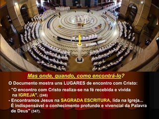 O Documento mostra uns LUGARES de encontro com Cristo:
- "O encontro com Cristo realiza-se na fé recebida e vivida
na IGREJA". (246)
- Encontramos Jesus na SAGRADA ESCRITURA, lida na Igreja...
É indispensável o conhecimento profundo e vivencial da Palavra
de Deus" (347).
Mas onde, quando, como encontrá-lo?
 