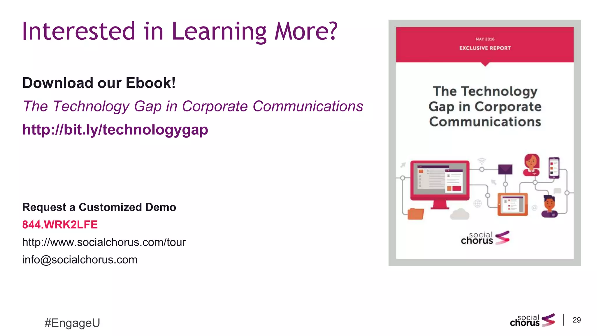 2929
Interested in Learning More?
#EngageU
Download our Ebook!
The Technology Gap in Corporate Communications
http://bit.ly/technologygap
Request a Customized Demo
844.WRK2LFE
http://www.socialchorus.com/tour
info@socialchorus.com
 