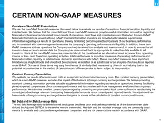 Copyright©2017TheNielsenCompany.Confidentialandproprietary.
1616
CERTAIN NON-GAAP MEASURES
Overview of Non-GAAP Presentations
We use the non-GAAP financial measures discussed below to evaluate our results of operations, financial condition, liquidity and
indebtedness. We believe that the presentation of these non-GAAP measures provides useful information to investors regarding
financial and business trends related to our results of operations, cash flows and indebtedness and that when this non-GAAP
financial information is viewed with our GAAP financial information, investors are provided with valuable supplemental
information regarding our results of operations, thereby facilitating period-to-period comparisons of our business performance
and is consistent with how management evaluates the company’s operating performance and liquidity. In addition, these non-
GAAP measures address questions the Company routinely receives from analysts and investors and, in order to assure that all
investors have access to similar data the Company has determined that it is appropriate to make this data available to all
investors. None of the non-GAAP measures presented should be considered as an alternative to net income or loss, operating
income or loss, cash flows from operating activities, total indebtedness or any other measures of operating performance and
financial condition, liquidity or indebtedness derived in accordance with GAAP. These non-GAAP measures have important
limitations as analytical tools and should not be considered in isolation or as substitutes for an analysis of our results as reported
under GAAP. Our use of these terms may vary from the use of similarly-titled measures by others in our industry due to the
potential inconsistencies in the method of calculation and differences due to items subject to interpretation.
Constant Currency Presentation
We evaluate our results of operations on both an as reported and a constant currency basis. The constant currency presentation,
which is a non-GAAP measure, excludes the impact of fluctuations in foreign currency exchange rates. We believe providing
constant currency information provides valuable supplemental information regarding our results of operations, thereby facilitating
period-to-period comparisons of our business performance and is consistent with how management evaluates the company’s
performance. We calculate constant currency percentages by converting our prior-period local currency financial results using the
current period exchange rates and comparing these adjusted amounts to our current period reported results. No adjustment has
been made to foreign currency exchange transaction gains or losses in the calculation of constant currency net income.
Net Debt and Net Debt Leverage Ratio
The net debt leverage ratio is defined as net debt (gross debt less cash and cash equivalents) as of the balance sheet date
divided by Adjusted EBITDA for the twelve months then ended. Net debt and the net debt leverage ratio are commonly used
metrics to evaluate and compare leverage between companies and are not presentations made in accordance with GAAP.
 