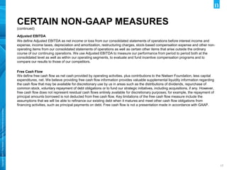 Copyright©2017TheNielsenCompany.Confidentialandproprietary.
1717
CERTAIN NON-GAAP MEASURES
Adjusted EBITDA
We define Adjusted EBITDA as net income or loss from our consolidated statements of operations before interest income and
expense, income taxes, depreciation and amortization, restructuring charges, stock-based compensation expense and other non-
operating items from our consolidated statements of operations as well as certain other items that arise outside the ordinary
course of our continuing operations. We use Adjusted EBITDA to measure our performance from period to period both at the
consolidated level as well as within our operating segments, to evaluate and fund incentive compensation programs and to
compare our results to those of our competitors.
Free Cash Flow
We define free cash flow as net cash provided by operating activities, plus contributions to the Nielsen Foundation, less capital
expenditures, net. We believe providing free cash flow information provides valuable supplemental liquidity information regarding
the cash flow that may be available for discretionary use by us in areas such as the distributions of dividends, repurchase of
common stock, voluntary repayment of debt obligations or to fund our strategic initiatives, including acquisitions, if any. However,
free cash flow does not represent residual cash flows entirely available for discretionary purposes; for example, the repayment of
principal amounts borrowed is not deducted from free cash flow. Key limitations of the free cash flow measure include the
assumptions that we will be able to refinance our existing debt when it matures and meet other cash flow obligations from
financing activities, such as principal payments on debt. Free cash flow is not a presentation made in accordance with GAAP.
(continued)
 