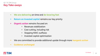 23
Q2 ’19 Results
Q2 ’19 TIM Group
Key Take-aways
▪ We are delivering on time and de-levering fast
▪ Return on invested capital remains our key priority
▪ Organic action remains focused on:
• Revenues stabilization
• Cost cutting, including risk
• Stopping NWC outflows
• Invested capital optimisation
▪ We are committed to provide additional upside through more inorganic action
▪ Guidance unchanged
 