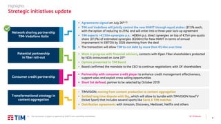 4
Q2 ’19 Results
Highlights
Strategic initiatives update
▪ Work in progress with financial advisors, contacts with Open Fiber shareholders protected
by NDA announced on June 20th
▪ Options presented to TIM Board
▪ Board confirmed the mandate to the CEO to continue negotiations with OF shareholders
▪ TIMVISION: moving from content production to content aggregation
▪ Settled long time dispute with Sky, which will allow to bundle with TIMVISION NowTV
(ticket Sport) that includes several sports like Serie A TIM matches
▪ Distribution agreements with Amazon, Discovery, Mediaset, Netflix and others
▪ Agreements signed on July 26th (1)
▪ TIM and Vodafone will jointly control the new INWIT through equal stakes (37.5% each,
with the option of reducing to 25%) and will enter into a three-year lock-up agreement
▪ TIM expects >€150m synergies p.a.: >€80m p.a. direct synergies on top of €75m pro-quota
share (37.5%) of estimated synergies (€200m) for New INWIT in terms of annual
improvement in EBITDA by 2026 stemming from the deal
▪ The transaction will allow TIM to cut debt by more than €1.4bn over time
▪ Partnership with consumer credit player to enhance credit management effectiveness,
support sales and exploit cross selling opportunities
▪ Short list defined, partner to be selected by October 2019
Network sharing partnership
TIM-Vodafone Italia
Potential partnership
in fiber roll-out
Transformational strategy in
content aggregation
Consumer credit partnership
(1) The transaction is subject to approval by INWIT’s non-controlling shareholders
 