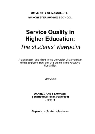 UNIVERSITY OF MANCHESTER
MANCHESTER BUSINESS SCHOOL
Service Quality in
Higher Education:
The students’ viewpoint
A dissertation submitted to the University of Manchester
for the degree of Bachelor of Science in the Faculty of
Humanities
May 2012
DANIEL JAKE BEAUMONT
BSc (Honours) in Management
7408488
Supervisor: Dr Anna Goatman
 