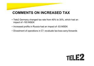 COMMENTS ON INCREASED TAX
• Tele2 Germany changed tax rate from 40% to 30%, which had an
  impact of -193 MSEK
• Increased profits in Russia had an impact of -53 MSEK
• Divestment of operations in C3; revaluate tax-loss-carry-forwards
 