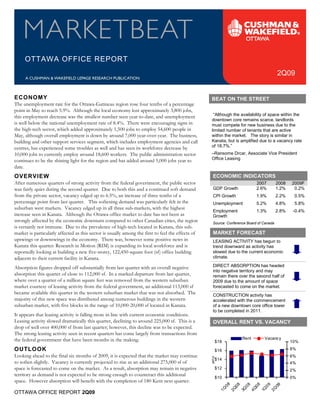 OTTAWA OFFICE REPORT
                                                                                                                                          2Q09


ECONOMY                                                                                            BEAT ON THE STREET
The unemployment rate for the Ottawa-Gatineau region rose four tenths of a percentage
                                                                                                    “Although the availability of space within the
point in May to reach 5.9%. Although the local economy lost approximately 3,800 jobs,
                                                                                                   downtown core remains scarce, landlords
this employment decrease was the smallest number seen year-to-date, and unemployment
is well below the national unemployment rate of 8.4%. There were encouraging signs in              must compete for new business due to the
the high-tech sector, which added approximately 1,500 jobs to employ 54,600 people in              limited number of tenants that are active
                                                                                                   within the market. The story is similar in
                                                                                                   Kanata, but is amplified due to a vacancy rate
May, although overall employment is down by around 7,000 year-over-year. The business,
                                                                                                   of 18.7%.”
building and other support services segment, which includes employment agencies and call

                                                                                                   –Ransome Drcar, Associate Vice President
centres, has experienced some troubles as well and has seen its workforce decrease by
                                                                                                   Office Leasing
10,000 jobs to currently employ around 18,600 workers. The public administration sector
continues to be the shining light for the region and has added around 5,000 jobs year to
date.
OVERVIEW                                                                                             ECONOMIC INDICATORS
                                                                                                                             2007         2008   2009F
                                                                                                     GDP Growth              2.6%         1.2%    0.2%
After numerous quarters of strong activity from the federal government, the public sector
was fairly quiet during the second quarter. Due to both this and a continued soft demand
from the private sector, vacancy edged up to 6.5%, an increase of three tenths of a                  CPI Growth              1.9%         2.2%    0.5%
percentage point from last quarter. This softening demand was particularly felt in the               Unemployment            5.2%         4.8%    5.8%
                                                                                                     Employment              1.3%         2.8%    -0.4%
suburban west markets. Vacancy edged up in all three sub-markets, with the highest
increase seen in Kanata. Although the Ottawa office market to date has not been as                   Growth
                                                                                                     Source: Conference Board of Canada
strongly affected by the economic downturn compared to other Canadian cities, the region

                                                                                                     MARKET FORECAST
is certainly not immune. Due to the prevalence of high-tech located in Kanata, this sub-
market is particularly affected as this sector is usually among the first to feel the effects of
upswings or downswings in the economy. There was, however some positive news in                      LEASING ACTIVITY has begun to
Kanata this quarter: Research in Motion (RIM) is expanding its local workforce and is                trend downward as activity has
                                                                                                     slowed due to the current economic
                                                                                                     climate.
reportedly looking at building a new five-storey, 122,450-square foot (sf) office building
adjacent to their current facility in Kanata.
                                                                                                     DIRECT ABSORPTION has headed
                                                                                                     into negative territory and may
Absorption figures dropped off substantially from last quarter with an overall negative
absorption this quarter of close to 112,000 sf. In a marked departure from last quarter,             remain there over the seoond half of
where over a quarter of a million square feet was removed from the western suburban                  2009 due to the amount of space
market courtesy of leasing activity from the federal government, an additional 113,000 sf            forecasted to come on the market.
                                                                                                     CONSTRUCTION activity has
became available this quarter in the western suburban market that was not absorbed. The
majority of this new space was distributed among numerous buildings in the western                   accelerated with the commencement
                                                                                                     of a new downtown core office tower
                                                                                                     to be completed in 2011.
suburban market, with five blocks in the range of 10,000-20,000 sf located in Kanata.
It appears that leasing activity is falling more in line with current economic conditions.
Leasing activity slowed dramatically this quarter, declining to around 225,000 sf. This is a         OVERALL RENT VS. VACANCY
drop of well over 400,000 sf from last quarter; however, this decline was to be expected.

                                                                                                                      Rent       Vacancy
The strong leasing activity seen in recent quarters has come largely from transactions from
the federal government that have been months in the making.                                             $18                                      10%
OUTLOOK                                                                                                 $16                                      8%
                                                                                                                                                 6%
                                                                                                   psf/yr




                                                                                                        $14
Looking ahead to the final six months of 2009, it is expected that the market may continue
to soften slightly. Vacancy is currently projected to rise as an additional 275,000 sf of                                                        4%
                                                                                                        $12
space is forecasted to come on the market. As a result, absorption may remain in negative                                                        2%
                                                                                                        $10                                      0%
territory as demand is not expected to be strong enough to counteract this additional
                                                                                                                 08

                                                                                                                08

                                                                                                                         08

                                                                                                                         08

                                                                                                                                   09

                                                                                                                                    09




space. However absorption will benefit with the completion of 180 Kent next quarter.
                                                                                                            1Q

                                                                                                              2Q



                                                                                                                       4Q



                                                                                                                                 2Q
                                                                                                                      3Q



                                                                                                                               1Q




OTTAWA OFFICE REPORT 2Q09                                                                                                                             1
 