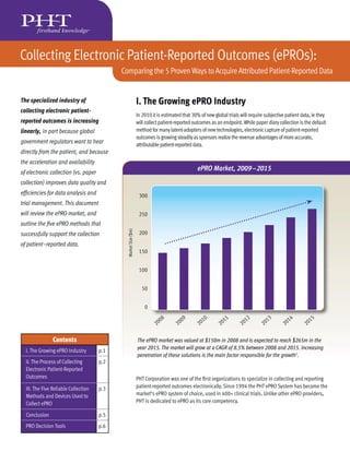 Collecting Electronic Patient-Reported Outcomes (ePROs):
                                            Comparing the 5 Proven Ways to Acquire Attributed Patient-Reported Data


The specialized industry of                                      I. The Growing ePRO Industry
collecting electronic patient-
                                                                 In 2010 it is estimated that 30% of new global trials will require subjective patient data, ie they
reported outcomes is increasing                                  will collect patient-reported outcomes as an endpoint. While paper diary collection is the default
linearly, in part because global                                 method for many latent-adopters of new technologies, electronic capture of patient-reported
                                                                 outcomes is growing steadily as sponsors realize the revenue advantages of more accurate,
government regulators want to hear                               attributable patient-reported data.
directly from the patient, and because
the acceleration and availability
of electronic collection (vs. paper
                                                                                                ePRO Market, 2009–2015
collection) improves data quality and
efﬁciencies for data analysis and                                 300
trial management. This document
will review the ePRO market, and                                  250
outline the ﬁve ePRO methods that
                                              Market Size ($m)




successfully support the collection                               200

of patient-reported data.
                                                                  150


                                                                  100


                                                                   50


                                                                     0

                                                                             08         09         10          11         12         13         14         15
                                                                           20         20         20         20          20         20         20         20

                Contents                                         The ePRO market was valued at $150m in 2008 and is expected to reach $265m in the
                                                                 year 2015. The market will grow at a CAGR of 8.5% between 2008 and 2015. Increasing
  I. The Growing ePRO Industry        p.1
                                                                 penetration of these solutions is the main factor responsible for the growth1.
  II. The Process of Collecting       p.2
  Electronic Patient-Reported
  Outcomes                                                       PHT Corporation was one of the ﬁrst organizations to specialize in collecting and reporting
  III. The Five Reliable Collection   p.3                        patient-reported outcomes electronically. Since 1994 the PHT ePRO System has become the
  Methods and Devices Used to                                    market’s ePRO system of choice, used in 400+ clinical trials. Unlike other ePRO providers,
  Collect ePRO                                                   PHT is dedicated to ePRO as its core competency.

  Conclusion                          p.5
  PRO Decision Tools                  p.6
 