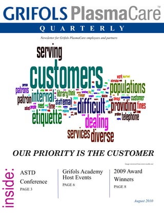 Grifols PlasmaCare Quarterly 1
Grifols Academy
Host Events
PAGE 6
ASTD
Conference
PAGE 3
2009 Award
Winners
PAGE 8
Newsletter for Grifols PlasmaCare employees and partners
August 2010
Q U A R T E R L Y
OUR PRIORITY IS THE CUSTOMER
Image retrieved from www.wordle.net
 