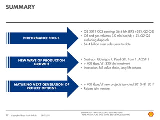 SUMMARY



                                                      • Q2 2011 CCS earnings $6.6 bln (EPS +52% Q2-Q2)
                                                      • Oil and gas volumes 3.0 mln boe/d; + 2% Q2-Q2
                                                        excluding disposals
                                                      • $4.4 billion asset sales year-to-date



                                                      • Start-ups: Qatargas 4, Pearl GTL Train 1, AOSP-1
                                                      • > 400 kboe/d*; $30 bln investment
                                                      • Innovation, full value chain, long-life returns




                                                      • > 400 kboe/d* new projects launched 2010-H1 2011
                                                      • Raízen joint venture




                                                      EARNINGS CCS BASIS EXCLUDING IDENTIFIED ITEMS
                                                      * PEAK PRODUCTION; SHELL SHARE: $80 OIL PRICE SCENARIO
17   Copyright of Royal Dutch Shell plc   28/7/2011
 