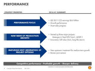 PERFORMANCE

STRATEGY PRIORITIES                                       Q2 & H1 SUMMARY




                                                          • Q2 2011 CCS earnings $6.6 billion
                                                          • Growth performance
                                                          • Asset sales progress



                                                          • Started up three major projects:
                                                               Qatargas 4, Pearl GTL Train1, AOSP-1
                                                          • Innovation, full value chain, long-life returns




                                                          • New upstream investment for medium term growth
                                                          • Raízen joint venture




                          Competitive performance – Profitable growth – Sharper delivery
                                                         EARNINGS CCS BASIS EXCLUDING IDENTIFIED ITEMS
4   Copyright of Royal Dutch Shell plc   28/7/2011
 