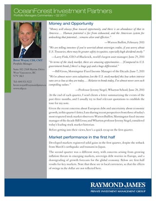 OceanForest Investment Partners
Portfolio Managers Commentary – Q2 2011

                               Money and Opportunity
                               “Money will always flow toward opportunity, and there is an abundance of that in
                               America…. Human potential is far from exhausted, and the American system for
                               unleashing that potential…remains alive and effective.”
                                                                                   —Warren Buffett, February 2011
                               “We are telling investors if you’re worried about sovereign credits, if you worry about
                               U.S. Treasuries, there may be greater safety in equities, especially high-dividend stocks.”
                                  —Larry Fink, CEO of Blackrock, world’s largest asset manager; June 29, 2011
Brent Woyat, CIM, CMT
                               “In terms of the stock market, there are amazing opportunities… [Compared to U.S.
Portfolio Manager
                               government bonds,] there’s a huge gap and a huge differential.”
Suite 102-2168 Marine Drive
West Vancouver, BC                —Bill Gross, Morningstar Fixed Income Manager of the Decade; June 7, 2011
V7V 1K3                     “We’ve almost never seen valuations [on the U.S. stock market] this low when interest
Tel: 604.921.9222           rates are as low as they are today…. Relative to bonds today, I’ve almost never seen such
brent.woyat@raymondjames.ca compelling values.”
www.ofip.ca
                                                        —Professor Jeremy Siegel, Wharton School; June 28, 2011
                               At the end of each quarter, I send clients a letter summarizing the events of the
                               past three months, and I usually try to find relevant quotations to establish the
                               tone for my note.
                               Given the recent concerns about European debt and uncertainty about economic
                               growth, in this quarter’s letter, I am sharing recent perspectives from three of today’s
                               most respected stock market observers: Warren Buffett; Morningstar fixed-income
                               manager of the decade Bill Gross; and Wharton professor Jeremy Siegel, considered
                               today’s leading stock market historian.
                               Before getting into their views, here’s a quick recap on the first quarter.

                               Market performance in the first half
                               Developed markets registered solid gains in the first quarter, despite the setback
                               from March’s earthquake and tsunami in Japan.
                               The second quarter was a different story, with concerns arising from growing
                               inflation threats in emerging markets, sovereign debt worries in Europe, and a
                               downgrading of growth forecasts for the global economy. Below are first-half
                               results for key markets. Note that these are in local currencies, so that the effects
                               of swings in the dollar are not reflected here.
 