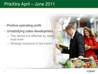 PrisXtra April – June 2011



• Positive operating profit
• Unsatisfying sales development
    – Two stores are affected by major
      road work
    – Strategic locations in the future




5
 